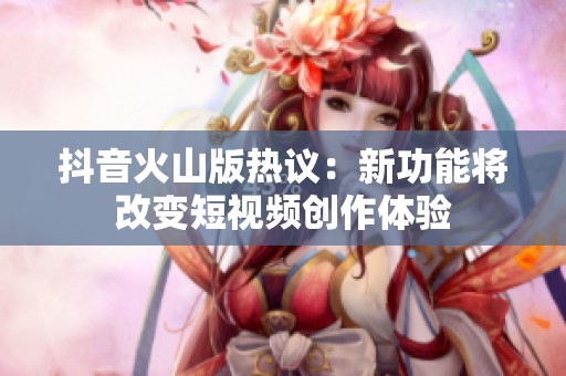 抖音火山版热议：新功能将改变短视频创作体验