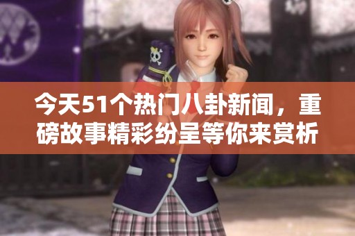 今天51个热门八卦新闻，重磅故事精彩纷呈等你来赏析
