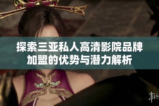 探索三亚私人高清影院品牌加盟的优势与潜力解析