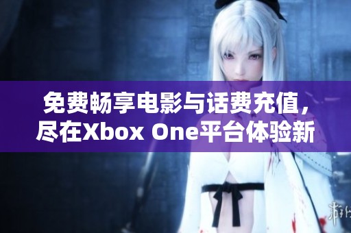 免费畅享电影与话费充值，尽在Xbox One平台体验新乐趣