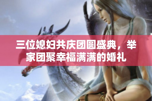 三位媳妇共庆团圆盛典，举家团聚幸福满满的婚礼