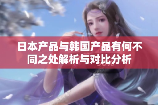 日本产品与韩国产品有何不同之处解析与对比分析