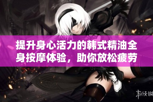 提升身心活力的韩式精油全身按摩体验，助你放松疲劳
