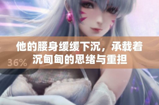 他的腰身缓缓下沉，承载着沉甸甸的思绪与重担