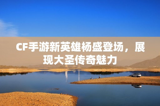 CF手游新英雄杨盛登场，展现大圣传奇魅力