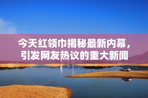 今天红领巾揭秘最新内幕，引发网友热议的重大新闻