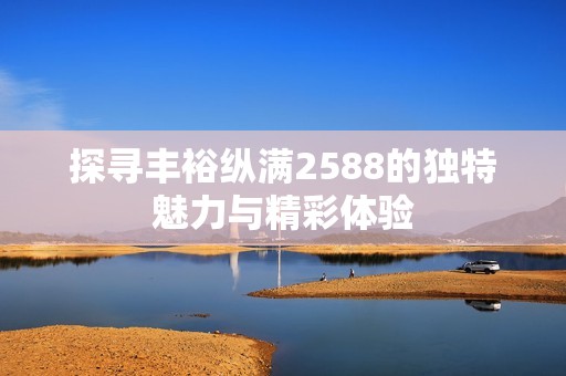 探寻丰裕纵满2588的独特魅力与精彩体验