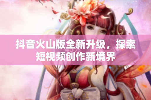 抖音火山版全新升级，探索短视频创作新境界