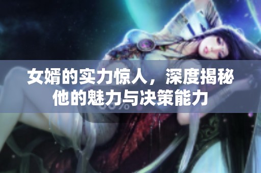 女婿的实力惊人，深度揭秘他的魅力与决策能力