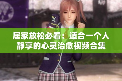 居家放松必看：适合一个人静享的心灵治愈视频合集