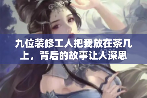 九位装修工人把我放在茶几上，背后的故事让人深思