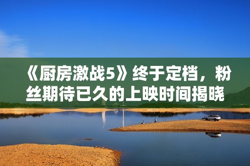 《厨房激战5》终于定档，粉丝期待已久的上映时间揭晓！