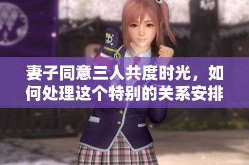 妻子同意三人共度时光，如何处理这个特别的关系安排