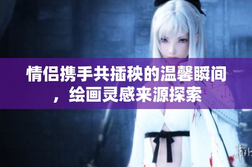 情侣携手共插秧的温馨瞬间，绘画灵感来源探索