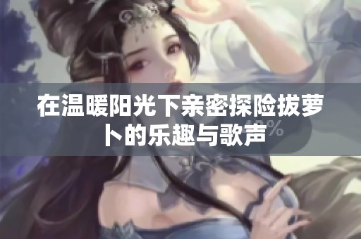 在温暖阳光下亲密探险拔萝卜的乐趣与歌声