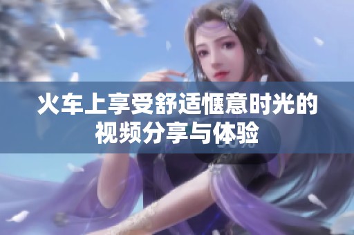 火车上享受舒适惬意时光的视频分享与体验