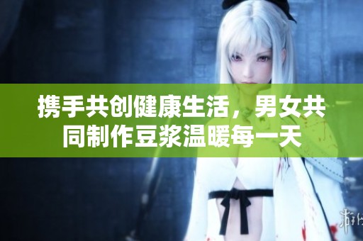 携手共创健康生活，男女共同制作豆浆温暖每一天
