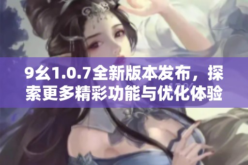 9幺1.0.7全新版本发布，探索更多精彩功能与优化体验