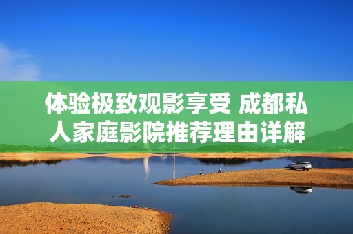 体验极致观影享受 成都私人家庭影院推荐理由详解
