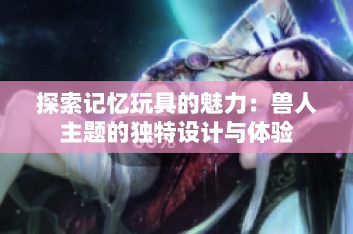 探索记忆玩具的魅力：兽人主题的独特设计与体验