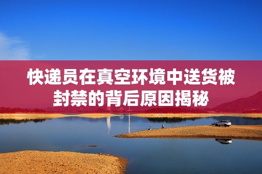 快递员在真空环境中送货被封禁的背后原因揭秘