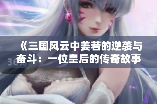 《三国风云中姜若的逆袭与奋斗：一位皇后的传奇故事》