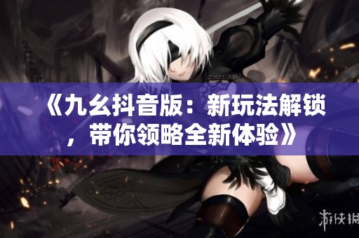 《九幺抖音版：新玩法解锁，带你领略全新体验》