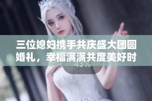 三位媳妇携手共庆盛大团圆婚礼，幸福满满共度美好时光