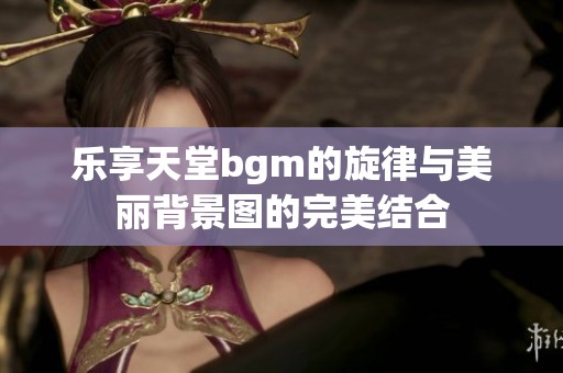 乐享天堂bgm的旋律与美丽背景图的完美结合