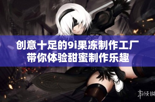 创意十足的9i果冻制作工厂带你体验甜蜜制作乐趣