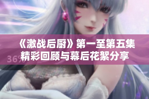 《激战后厨》第一至第五集精彩回顾与幕后花絮分享