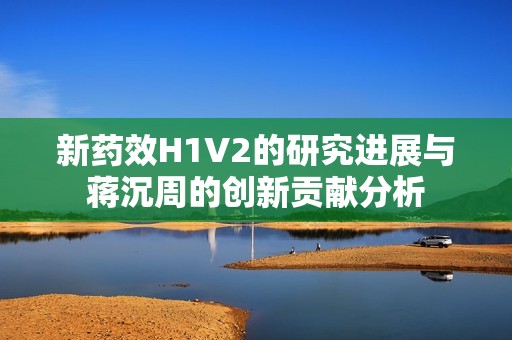 新药效H1V2的研究进展与蒋沉周的创新贡献分析