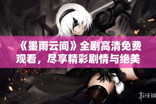 《墨雨云间》全剧高清免费观看，尽享精彩剧情与绝美画面