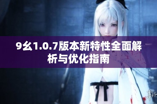 9幺1.0.7版本新特性全面解析与优化指南