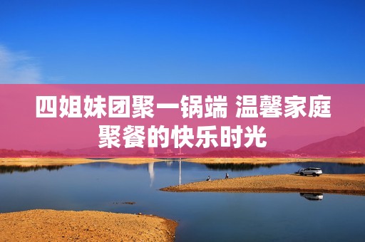 四姐妹团聚一锅端 温馨家庭聚餐的快乐时光