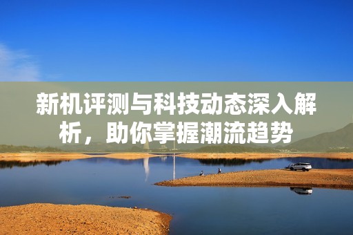 新机评测与科技动态深入解析，助你掌握潮流趋势