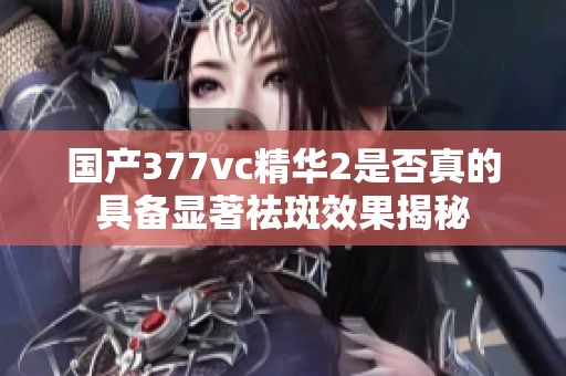 国产377vc精华2是否真的具备显著祛斑效果揭秘