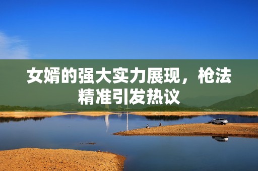 女婿的强大实力展现，枪法精准引发热议