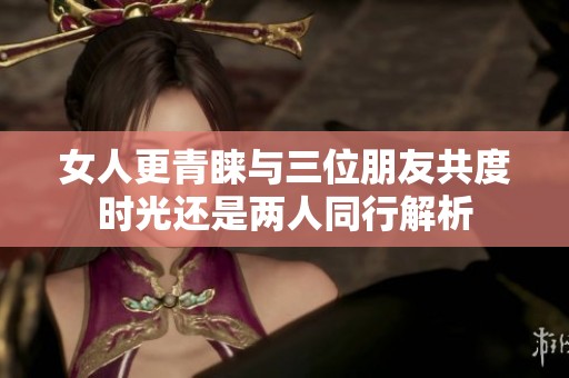 女人更青睐与三位朋友共度时光还是两人同行解析