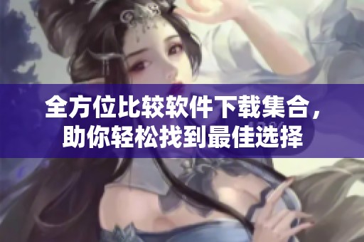 全方位比较软件下载集合，助你轻松找到最佳选择