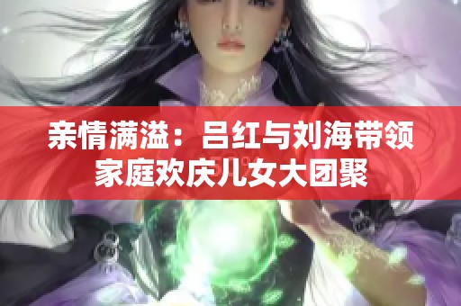 亲情满溢：吕红与刘海带领家庭欢庆儿女大团聚