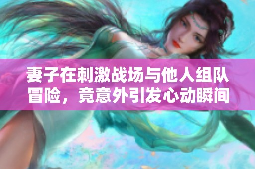 妻子在刺激战场与他人组队冒险，竟意外引发心动瞬间