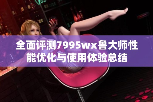 全面评测7995wx鲁大师性能优化与使用体验总结
