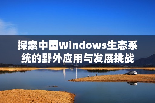 探索中国Windows生态系统的野外应用与发展挑战