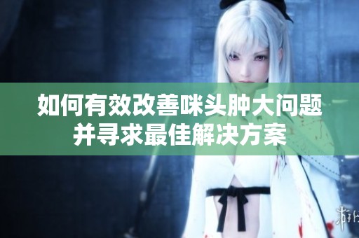 如何有效改善咪头肿大问题并寻求最佳解决方案