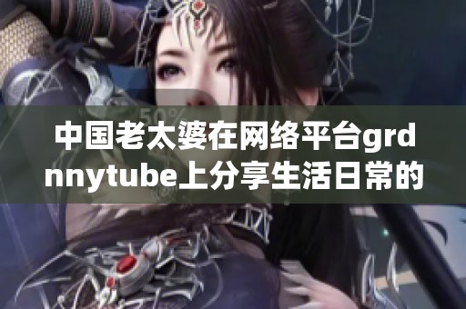 中国老太婆在网络平台grdnnytube上分享生活日常的感人故事