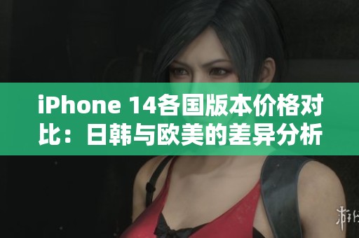 iPhone 14各国版本价格对比：日韩与欧美的差异分析