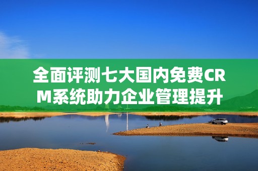 全面评测七大国内免费CRM系统助力企业管理提升