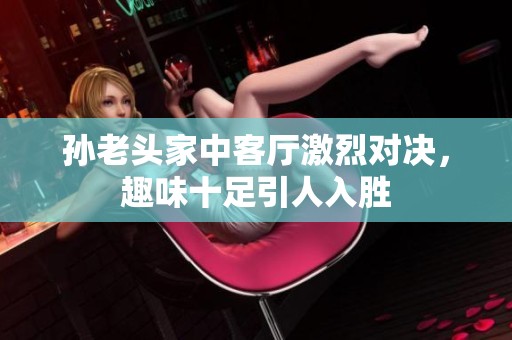 孙老头家中客厅激烈对决，趣味十足引人入胜