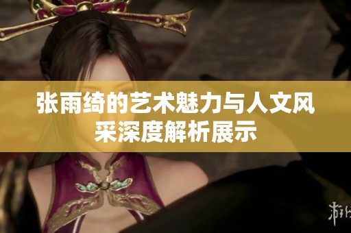 张雨绮的艺术魅力与人文风采深度解析展示